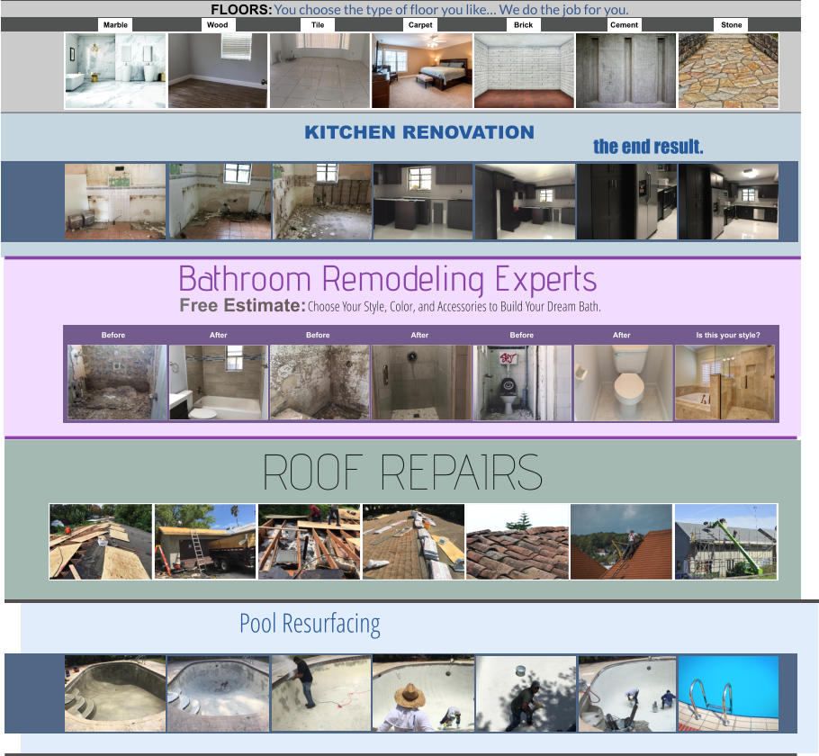 You choose the type of floor you like… We do the job for you. Marble Wood Tile Carpet Brick Cement Stone FLOORS: Choose Your Style, Color, and Accessories to Build Your Dream Bath. Before After Before After Before After Is this your style? Bathroom Remodeling Experts Free Estimate: ROOF REPAIRS the end result. KITCHEN RENOVATION Pool Resurfacing ROOF REPAIRS